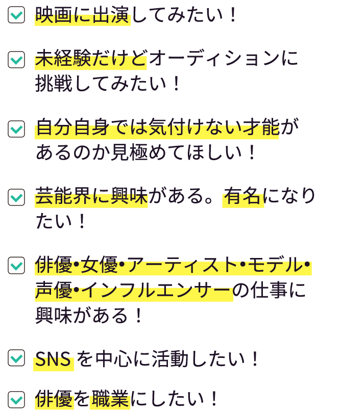 俳優を職業にしたい！|芸能界に興味がある。有名になりたい！|俳優•女優•アーティスト•モデル•声優•インフルエンサーの仕事に興味がある！|自分自身では気付けない才能があるのか見極めてほしい！|SNSを中心に活動したい！|今の自分で通用するのか挑戦してみたい。|未経験だけどオーディションに挑戦してみたい！