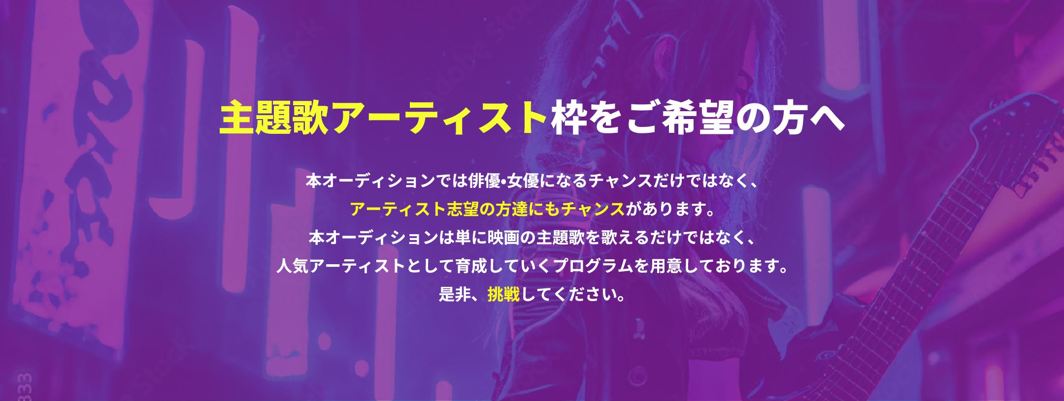 主題歌アーティスト枠をご希望の方へ 本オーディションでは俳優•女優になるチャンスだけではなく、アーティスト志望の方達にもチャンスがあります。本オーディションは単に映画の主題歌を歌えるだけではなく、人気アーティストとして育成していくプログラムを用意しております。是非、挑戦してください。