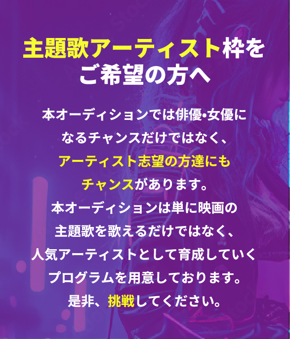 主題歌アーティスト枠をご希望の方へ 本オーディションでは俳優•女優になるチャンスだけではなく、アーティスト志望の方達にもチャンスがあります。本オーディションは単に映画の主題歌を歌えるだけではなく、人気アーティストとして育成していくプログラムを用意しております。是非、挑戦してください。