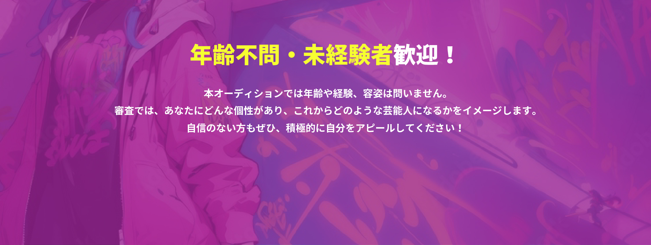 年齢不問・未経験者歓迎！本オーディションでは年齢や経験、容姿は問いません。審査では、あなたにどんな個性があり、これからどのような芸能人になるかをイメージします。自信のない方もぜひ、積極的に自分をアピールしてください！