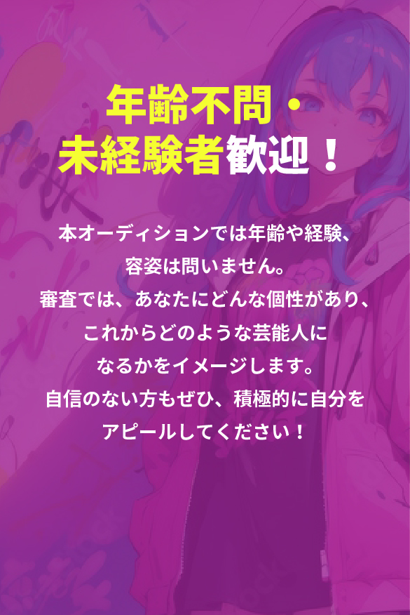 年齢不問・未経験者歓迎！本オーディションでは年齢や経験、容姿は問いません。審査では、あなたにどんな個性があり、これからどのような芸能人になるかをイメージします。自信のない方もぜひ、積極的に自分をアピールしてください！