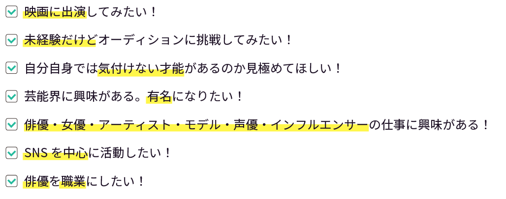 俳優を職業にしたい！|芸能界に興味がある。有名になりたい！|俳優•女優•アーティスト•モデル•声優•インフルエンサーの仕事に興味がある！|自分自身では気付けない才能があるのか見極めてほしい！|SNSを中心に活動したい！|今の自分で通用するのか挑戦してみたい。|未経験だけどオーディションに挑戦してみたい！